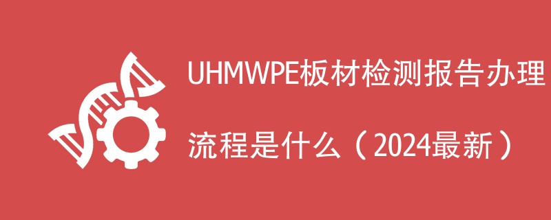 UHMWPE板材检测报告办理流程是什么（2024最新）