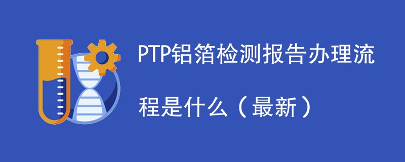 PTP铝箔检测报告办理流程是什么（2024最新）