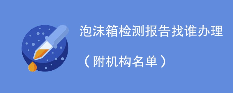 泡沫箱检测报告找谁办理(附机构名单)